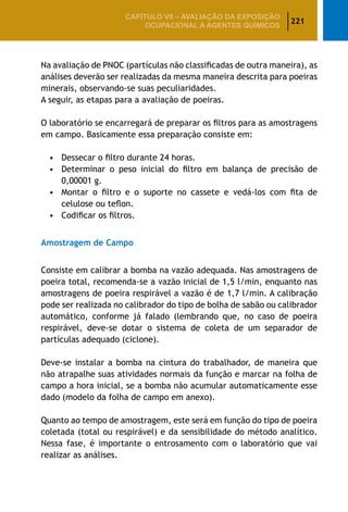 221
CAPÍTULO VII – AValiaÇão da exposição
ocupacional a agentes químicos
Na avaliação de PNOC (partículas não classificadas de outra maneira), as
análises deverão ser realizadas da mesma maneira descrita para poeiras
minerais, observando-se suas peculiaridades.
A seguir, as etapas para a avaliação de poeiras.
O laboratório se encarregará de preparar os filtros para as amostragens
em campo. Basicamente essa preparação consiste em:
•	 Dessecar o filtro durante 24 horas.
•	 Determinar o peso inicial do filtro em balança de precisão de
0,00001 g.
•	 Montar o filtro e o suporte no cassete e vedá-los com fita de
celulose ou teflon.
•	 Codificar os filtros.
Amostragem de Campo
Consiste em calibrar a bomba na vazão adequada. Nas amostragens de
poeira total, recomenda-se a vazão inicial de 1,5 l/min, enquanto nas
amostragens de poeira respirável a vazão é de 1,7 l/min. A calibração
pode ser realizada no calibrador do tipo de bolha de sabão ou calibrador
automático, conforme já falado (lembrando que, no caso de poeira
respirável, deve-se dotar o sistema de coleta de um separador de
partículas adequado (ciclone).
Deve-se instalar a bomba na cintura do trabalhador, de maneira que
não atrapalhe suas atividades normais da função e marcar na folha de
campo a hora inicial, se a bomba não acumular automaticamente esse
dado (modelo da folha de campo em anexo).
Quanto ao tempo de amostragem, este será em função do tipo de poeira
coletada (total ou respirável) e da sensibilidade do método analítico.
Nessa fase, é importante o entrosamento com o laboratório que vai
realizar as análises.
 