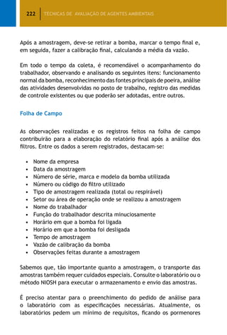 222 TÉCNICAS DE AVALIAÇÃO DE AGENTES AMBIENTAIS
Após a amostragem, deve-se retirar a bomba, marcar o tempo final e,
em seguida, fazer a calibração final, calculando a média da vazão.
Em todo o tempo da coleta, é recomendável o acompanhamento do
trabalhador, observando e analisando os seguintes itens: funcionamento
normal da bomba, reconhecimento das fontes principais de poeira, análise
das atividades desenvolvidas no posto de trabalho, registro das medidas
de controle existentes ou que poderão ser adotadas, entre outros.
Folha de Campo
As observações realizadas e os registros feitos na folha de campo
contribuirão para a elaboração do relatório final após a análise dos
filtros. Entre os dados a serem registrados, destacam-se:
•	 Nome da empresa
•	 Data da amostragem
•	 Número de série, marca e modelo da bomba utilizada
•	 Número ou código do filtro utilizado
•	 Tipo de amostragem realizada (total ou respirável)
•	 Setor ou área de operação onde se realizou a amostragem
•	 Nome do trabalhador
•	 Função do trabalhador descrita minuciosamente
•	 Horário em que a bomba foi ligada
•	 Horário em que a bomba foi desligada
•	 Tempo de amostragem
•	 Vazão de calibração da bomba
•	 Observações feitas durante a amostragem
Sabemos que, tão importante quanto a amostragem, o transporte das
amostras também requer cuidados especiais. Consulte o laboratório ou o
método NIOSH para executar o armazenamento e envio das amostras.
É preciso atentar para o preenchimento do pedido de análise para
o laboratório com as especificações necessárias. Atualmente, os
laboratórios pedem um mínimo de requisitos, ficando os pormenores
 