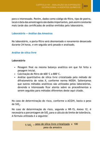 223
CAPÍTULO VII – AValiaÇão da exposição
ocupacional a agentes químicos
para o interessado. Porém, dados como código do filtro, tipo de poeira,
local e data das amostragens são dados importantes, pois assim constarão
mais tarde dos certificados de análise emitidos pelo laboratório.
Laboratório — Análise das Amostras
No laboratório, o porta-filtro será desmontado e novamente dessecado
durante 24 horas, e em seguida será pesado e analisado.
Análise de sílica livre
Laboratório
•	 Pesagem final na mesma balança analítica em que foi feita a
pesagem inicial.
•	 Calcinação do filtro de 600°C a 800°C.
•	 Análise quantitativa de sílica livre cristalizada pelo método de
difratometria de raios X, conforme norma NIOSH. Salientamos
que outros métodos analíticos são utilizados pelos laboratórios,
devendo o interessado ficar atento sobre os procedimentos a
serem seguidos para métodos diferentes deste aqui citado.
No caso de determinação do risco, conforme a ACGIH, basta o peso
de SiO2
.
No caso de determinação do risco, segundo a NR-15, Anexo 12, é
necessária a porcentagem de SiO2
para o cálculo do limite de tolerância.
A fórmula utilizada é a seguinte:
% SiO2
= peso de sílica livre cristalizada x 100
peso da amostra
 