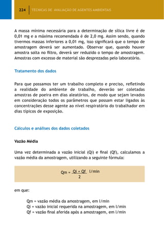 224 TÉCNICAS DE AVALIAÇÃO DE AGENTES AMBIENTAIS
A massa mínima necessária para a determinação de sílica livre é de
0,01 mg e a máxima recomendada é de 2,0 mg. Assim sendo, quando
tivermos massas inferiores a 0,01 mg, isso significará que o tempo de
amostragem deverá ser aumentado. Observar que, quando houver
amostra solta no filtro, deverá ser reduzido o tempo de amostragem.
Amostras com excesso de material são desprezadas pelo laboratório.
Tratamento dos dados
Para que possamos ter um trabalho completo e preciso, refletindo
a realidade do ambiente de trabalho, deverão ser coletadas
amostras de poeira em dias aleatórios, de modo que sejam levados
em consideração todos os parâmetros que possam estar ligados às
concentrações desse agente ao nível respiratório do trabalhador em
dias típicos de exposição.
Cálculos e análises dos dados coletados
Vazão Média
Uma vez determinada a vazão inicial (Qi) e final (Qf), calculamos a
vazão média da amostragem, utilizando a seguinte fórmula:
Qm = Qi + Qf l/min
2
em que:
		 Qm = vazão média da amostragem, em l/min
		 Qi = vazão inicial requerida na amostragem, em l/min
		 Qf = vazão final aferida após a amostragem, em l/min
 