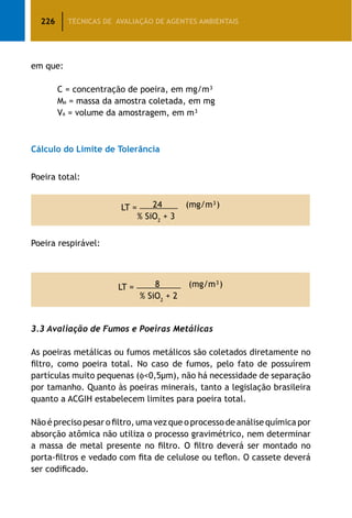 226 TÉCNICAS DE AVALIAÇÃO DE AGENTES AMBIENTAIS
em que:
		 C = concentração de poeira, em mg/m³
		 Ma = massa da amostra coletada, em mg
		 Va = volume da amostragem, em m³
Cálculo do Limite de Tolerância
Poeira total:
LT = 24 (mg/m³)
% SiO2
+ 3
Poeira respirável:
LT = 8 (mg/m³)
% SiO2
+ 2
3.3 Avaliação de Fumos e Poeiras Metálicas
As poeiras metálicas ou fumos metálicos são coletados diretamente no
filtro, como poeira total. No caso de fumos, pelo fato de possuírem
partículas muito pequenas (f0,5μm), não há necessidade de separação
por tamanho. Quanto às poeiras minerais, tanto a legislação brasileira
quanto a ACGIH estabelecem limites para poeira total.
Não é preciso pesar o filtro, uma vez que o processo de análise química por
absorção atômica não utiliza o processo gravimétrico, nem determinar
a massa de metal presente no filtro. O filtro deverá ser montado no
porta-filtros e vedado com fita de celulose ou teflon. O cassete deverá
ser codificado.
 