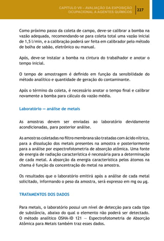 227
CAPÍTULO VII – AValiaÇão da exposição
ocupacional a agentes químicos
Como próximo passo da coleta de campo, deve-se calibrar a bomba na
vazão adequada, recomendando-se para coleta total uma vazão inicial
de 1,5 l/min, e a calibração poderá ser feita em calibrador pelo método
de bolha de sabão, eletrônico ou manual.
Após, deve-se instalar a bomba na cintura do trabalhador e anotar o
tempo inicial.
O tempo de amostragem é definido em função da sensibilidade do
método analítico e quantidade de geração do contaminante.
Após o término da coleta, é necessário anotar o tempo final e calibrar
novamente a bomba para cálculo da vazão média.
Laboratório — análise de metais
As amostras devem ser enviadas ao laboratório devidamente
acondicionadas, para posterior análise.
As amostras coletadas no filtro membrana são tratadas com ácido nítrico,
para a dissolução dos metais presentes na amostra e posteriormente
para a análise por espectrofotometria de absorção atômica. Uma fonte
de energia de radiação característica é necessária para a determinação
de cada metal. A absorção da energia característica pelos átomos na
chama é função da concentração do metal na amostra.
Os resultados que o laboratório emitirá após a análise de cada metal
solicitado, informando o peso da amostra, será expresso em mg ou μg.
TRATAMENTOS DOS DADOS
Para metais, o laboratório possui um nível de detecção para cada tipo
de substância, abaixo do qual o elemento não poderá ser detectado.
O método analítico OSHA-ID 121 — Espectrofotometria de Absorção
Atômica para Metais também traz esses dados.
 