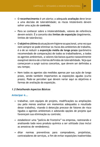 21CAPÍTULO I – SITUANDO A HIGIENE OCUPACIONAL
•	O reconhecimento é um alerta; a adequada avaliação deve levar
a uma decisão de tolerabilidade; os riscos intoleráveis devem
sofrer uma ação de controle;
•	Para se conhecer sobre a intolerabilidade, valores de referência
devem existir. É o conceito dos limites de exposição (legalmente,
limites de tolerância);
•	O objetivo último da atuação em higiene ocupacional, uma vez que
nem sempre se pode eliminar os riscos dos ambientes de trabalho,
é o de se reduzir a exposição média de longo prazo (parâmetro
recomendado de comparação) de todos os trabalhadores, a todos
os agentes ambientais, a valores tão baixos quanto razoavelmente
exeqüível dentro de critérios definidos de tolerabilidade. Veja que
começaram a surgir outros conceitos, que devem ser definidos a
seu tempo;
•	Nem todos os agentes são medidos apenas por sua ação de longo
prazo, sendo também importantes as exposições agudas (curto
prazo). Pode-se perceber que devem variar aqui os objetivos e
formas de avaliação da exposição.
1.2 Detalhando Aspectos Básicos
Antecipar é...
•	trabalhar, com equipes de projeto, modificações ou ampliações
(ou pelo menos analisar em momentos adequados o resultado
desse trabalho), visando à detecção precoce de fatores de risco
ligados a agentes ambientais e adotando opções de projeto que
favoreçam sua eliminação ou controle;
•	estabelecer uma “polícia de fronteira” na empresa, rastreando e
analisando todo novo produto químico a ser utilizado (isso inclui
as amostras de vendedores);
•	ditar normas preventivas para compradores, projetistas,
contratadores de serviços, a fim de evitar exposições inadvertidas
 