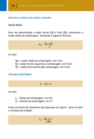 228 TÉCNICAS DE AVALIAÇÃO DE AGENTES AMBIENTAIS
Cálculos e análises dos dados coletados
VAZÃO MÉDIA
Uma vez determinada a vazão inicial (Qi) e final (Qf), calculamos a
vazão média da amostragem, utilizando a seguinte fórmula:
Qm
= Qi + Qf
2
em que:
		 Qm = vazão média da amostragem, em l/min
		 Qi = vazão inicial requerida na amostragem, em l/min
		 Qf = vazão final aferida após amostragem, em l/min
VOLUME AMOSTRADO
Va
= Qm
x ta
em que:
		 ta
= Tempo de amostragem, em min
		 Va
= Volume da amostragem, em m³
Como os limites de tolerância são expressos em mg/m³, deve-se fazer
a correção da unidade:
Va
= Qm x t
1.000
 