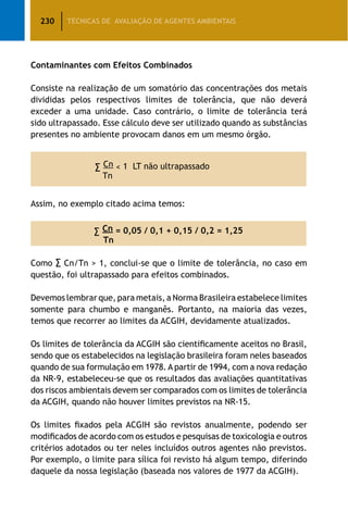 230 TÉCNICAS DE AVALIAÇÃO DE AGENTES AMBIENTAIS
Contaminantes com Efeitos Combinados
Consiste na realização de um somatório das concentrações dos metais
divididas pelos respectivos limites de tolerância, que não deverá
exceder a uma unidade. Caso contrário, o limite de tolerância terá
sido ultrapassado. Esse cálculo deve ser utilizado quando as substâncias
presentes no ambiente provocam danos em um mesmo órgão.
∑ Cn  1 LT não ultrapassado
Tn
Assim, no exemplo citado acima temos:
∑ Cn = 0,05 / 0,1 + 0,15 / 0,2 = 1,25
Tn
Como ∑ Cn/Tn  1, conclui-se que o limite de tolerância, no caso em
questão, foi ultrapassado para efeitos combinados.
Devemos lembrar que, para metais, a Norma Brasileira estabelece limites
somente para chumbo e manganês. Portanto, na maioria das vezes,
temos que recorrer ao limites da ACGIH, devidamente atualizados.
Os limites de tolerância da ACGIH são cientificamente aceitos no Brasil,
sendo que os estabelecidos na legislação brasileira foram neles baseados
quando de sua formulação em 1978. A partir de 1994, com a nova redação
da NR-9, estabeleceu-se que os resultados das avaliações quantitativas
dos riscos ambientais devem ser comparados com os limites de tolerância
da ACGIH, quando não houver limites previstos na NR-15.
Os limites fixados pela ACGIH são revistos anualmente, podendo ser
modificados de acordo com os estudos e pesquisas de toxicologia e outros
critérios adotados ou ter neles incluídos outros agentes não previstos.
Por exemplo, o limite para sílica foi revisto há algum tempo, diferindo
daquele da nossa legislação (baseada nos valores de 1977 da ACGIH).
 