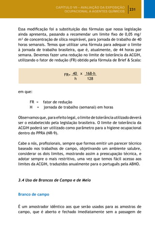 231
CAPÍTULO VII – AValiaÇão da exposição
ocupacional a agentes químicos
Essa modificação foi a substituição das fórmulas que nossa legislação
ainda apresenta, passando a recomendar um limite fixo de 0,05 mg/
m³ de concentração de sílica respirável, para jornada de trabalho de 40
horas semanais. Temos que utilizar uma fórmula para adequar o limite
à jornada de trabalho brasileira, que é, atualmente, de 44 horas por
semana. Devemos fazer uma redução no limite de tolerância da ACGIH,
utilizando o fator de redução (FR) obtido pela fórmula de Brief  Scala:
FR= 40 x 168-h
h 128
em que:
		 FR = fator de redução
		 H = jornada de trabalho (semanal) em horas
Observamos que, para efeito legal, o limite de tolerância utilizado deverá
ser o estabelecido pela legislação brasileira. O limite de tolerância da
ACGIH poderá ser utilizado como parâmetro para a higiene ocupacional
dentro do PPRA (NR-9).
Cabe a nós, profissionais, sempre que formos emitir um parecer técnico
baseado nos trabalhos de campo, objetivando um ambiente salubre,
considerar os dois limites, mostrando assim a preocupação técnica, e
adotar sempre o mais restritivo, uma vez que temos fácil acesso aos
limites da ACGIH, traduzidos anualmente para o português pela ABHO.
3.4 Uso de Brancos de Campo e de Meio
Branco de campo
É um amostrador idêntico aos que serão usados para as amostras de
campo, que é aberto e fechado imediatamente sem a passagem de
 