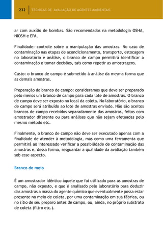 232 TÉCNICAS DE AVALIAÇÃO DE AGENTES AMBIENTAIS
ar com auxílio de bombas. São recomendados na metodologia OSHA,
NIOSH e EPA.
Finalidade: controle sobre a manipulação das amostras. No caso de
contaminação nas etapas de acondicionamento, transporte, estocagem
no laboratório e análise, o branco de campo permitirá identificar a
contaminação e tomar decisões, tais como repetir as amostragens.
Custo: o branco de campo é submetido à análise da mesma forma que
as demais amostras.
Preparação do branco de campo: consideramos que deve ser preparado
pelo menos um branco de campo para cada lote de amostras. O branco
de campo deve ser exposto no local da coleta. No laboratório, o branco
de campo será atribuído ao lote de amostras enviado. Não são aceitos
brancos de campo recebidos separadamente das amostras, feitos com
amostrador diferente ou para análises que não sejam efetuadas pelo
mesmo método etc.
Finalmente, o branco de campo não deve ser executado apenas com a
finalidade de atender à metodologia, mas como uma ferramenta que
permitirá ao interessado verificar a possibilidade de contaminação das
amostras e, dessa forma, resguardar a qualidade da avaliação também
sob esse aspecto.
Branco de meio
É um amostrador idêntico àquele que foi utilizado para as amostras de
campo, não exposto, e que é analisado pelo laboratório para deduzir
das amostras a massa do agente químico que eventualmente possa estar
presente no meio de coleta, por uma contaminação em sua fábrica, ou
no sítio de seu preparo antes de campo, ou, ainda, no próprio substrato
de coleta (filtro etc.).
 