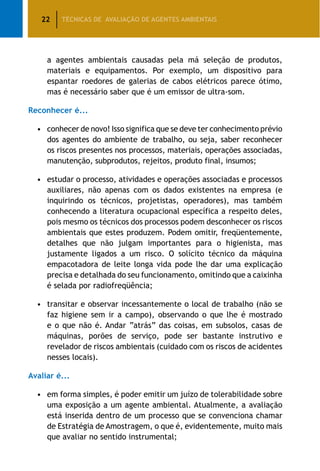 22 TÉCNICAS DE AVALIAÇÃO DE AGENTES AMBIENTAIS
a agentes ambientais causadas pela má seleção de produtos,
materiais e equipamentos. Por exemplo, um dispositivo para
espantar roedores de galerias de cabos elétricos parece ótimo,
mas é necessário saber que é um emissor de ultra-som.
Reconhecer é...
•	conhecer de novo! Isso significa que se deve ter conhecimento prévio
dos agentes do ambiente de trabalho, ou seja, saber reconhecer
os riscos presentes nos processos, materiais, operações associadas,
manutenção, subprodutos, rejeitos, produto final, insumos;
•	estudar o processo, atividades e operações associadas e processos
auxiliares, não apenas com os dados existentes na empresa (e
inquirindo os técnicos, projetistas, operadores), mas também
conhecendo a literatura ocupacional específica a respeito deles,
pois mesmo os técnicos dos processos podem desconhecer os riscos
ambientais que estes produzem. Podem omitir, freqüentemente,
detalhes que não julgam importantes para o higienista, mas
justamente ligados a um risco. O solícito técnico da máquina
empacotadora de leite longa vida pode lhe dar uma explicação
precisa e detalhada do seu funcionamento, omitindo que a caixinha
é selada por radiofreqüência;
•	transitar e observar incessantemente o local de trabalho (não se
faz higiene sem ir a campo), observando o que lhe é mostrado
e o que não é. Andar “atrás” das coisas, em subsolos, casas de
máquinas, porões de serviço, pode ser bastante instrutivo e
revelador de riscos ambientais (cuidado com os riscos de acidentes
nesses locais).
Avaliar é...
•	em forma simples, é poder emitir um juízo de tolerabilidade sobre
uma exposição a um agente ambiental. Atualmente, a avaliação
está inserida dentro de um processo que se convenciona chamar
de Estratégia de Amostragem, o que é, evidentemente, muito mais
que avaliar no sentido instrumental;
 