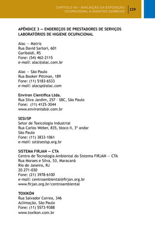 239
CAPÍTULO VII – AValiaÇão da exposição
ocupacional a agentes químicos
APÊNDICE 3 — ENDEREÇOS DE PRESTADORES DE SERVIÇOS
LABORATÓRIOS DE HIGIENE OCUPACIONAL
Alac — Matriz
Rua David Sartori, 601
Garibaldi, RS
Fone: (54) 462-2115
e-mail: alac@alac.com.br
Alac — São Paulo
Rua Booker Pittman, 189
Fone: (11) 5183-6533
e-mail: alacsp@alac.com
Environ Científica Ltda.
Rua Silva Jardim, 257 – SBC, São Paulo
Fone: (11) 4125-3044
www.environlab@.com.br
SESI/SP
Setor de Toxicologia Industrial
Rua Carlos Weber, 835, bloco II, 3º andar
São Paulo
Fone: (11) 3833-1061
e-mail: sst@sesisp.org.br
SISTEMA FIRJAN — CTA
Centro de Tecnologia Ambiental do Sistema FIRJAN ­— CTA
Rua Moraes e Silva, 53, Maracanã
Rio de Janeiro, RJ
20.271-030
Fone: (21) 3978-6100
e-mail: centroambiental@firjan.org.br
www.firjan.org.br/centroambiental
TOXIKÓN
Rua Salvador Correa, 346
Aclimação, São Paulo
Fone: (11) 5573-9388
www.toxikon.com.br
 