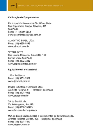 240 TÉCNICAS DE AVALIAÇÃO DE AGENTES AMBIENTAIS
Calibração de Equipamentos
Chrompack Instrumentos Científicos Ltda.
Rua Engenheiro Saraiva Oliveira, 465
São Paulo
Fone: (11) 5844-9864
e-mail: chrompack@uol.com.br
	
ALMONT DO BRASIL LTDA.
Fone: (11) 6239-9393
www.almont.com.br
SPECIAL MITEC
Rua Norma Pieruccini Giannotti, 130
Barra Funda, São Paulo
Fone: (11) 3392-3282
www.especialmitec.com.br
Equipamentos e Acessórios
JJR — Ambiental
Fone: (11) 5851-9329
www.jjrambi.com.br
Drager Indústria e Comércio Ltda.
Alameda Pucurui, 51 — Tamboré, São Paulo
Fone: (11) 3901-4008
www.drager.com.br
3M do Brasil Ltda.
Via Anhanguera, Km 110
Fone: (11) 0800-550705
www.3m.com.br/segurança
MSA do Brasil Equipamentos e Instrumentos de Segurança Ltda.
Avenida Roberto Gordon, 138 — Diadema, São Paulo
Fone: (11) 4071-1499
www.msanet.com.br
 