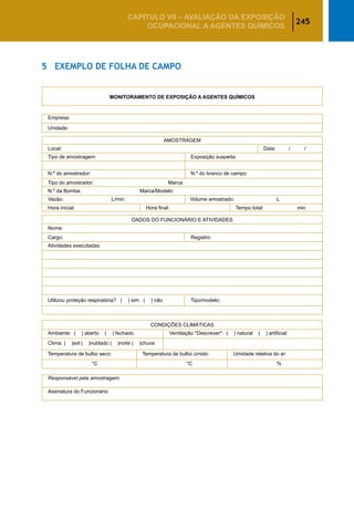 245
CAPÍTULO VII – AValiaÇão da exposição
ocupacional a agentes químicos
5	 Exemplo de Folha de Campo
MONITORAMENTO DE EXPOSIÇÃO A AGENTES QUÍMICOS
Empresa:
Unidade:
AMOSTRAGEM
Local:	 Data: / /
Tipo de amostragem:	 Exposição suspeita:
N.º do amostrador:	 N.º do branco de campo:
Tipo do amostrador: Marca:
N.º da Bomba: Marca/Modelo:
Vazão:	 L/min:	 Volume amostrado:	 L
Hora inicial:	 Hora final:	 Tempo total:	 min
DADOS DO FUNCIONÁRIO E ATIVIDADES
Nome:
Cargo:	 Registro:
Atividades executadas:
 
 
 
Utilizou proteção respiratória? ( ) sim ( ) não	 Tipo/modelo:
 
CONDIÇÕES CLIMÁTICAS
Ambiente: ( ) aberto ( ) fechado	 Ventilação *Descrever*: ( ) natural ( ) artificial:
Clima: ( )sol ( )nublado ( )noite ( )chuva
Temperatura de bulbo seco:	 Temperatura de bulbo úmido:	 Umidade relativa do ar:
	 °C	 °C	 %
Responsável pela amostragem:
Assinatura do Funcionário:
 