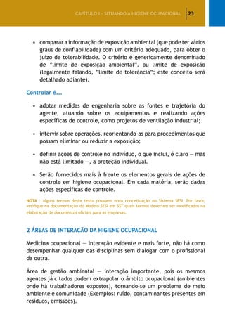 23CAPÍTULO I – SITUANDO A HIGIENE OCUPACIONAL
•	comparar a informação de exposição ambiental (que pode ter vários
graus de confiabilidade) com um critério adequado, para obter o
juízo de tolerabilidade. O critério é genericamente denominado
de “limite de exposição ambiental”, ou limite de exposição
(legalmente falando, “limite de tolerância”; este conceito será
detalhado adiante).
Controlar é...
•	adotar medidas de engenharia sobre as fontes e trajetória do
agente, atuando sobre os equipamentos e realizando ações
específicas de controle, como projetos de ventilação industrial;
•	 intervir sobre operações, reorientando-as para procedimentos que
possam eliminar ou reduzir a exposição;
•	 definir ações de controle no indivíduo, o que inclui, é claro — mas
não está limitado —, a proteção individual.
•	 Serão fornecidos mais à frente os elementos gerais de ações de
controle em higiene ocupacional. Em cada matéria, serão dadas
ações específicas de controle.
NOTA : alguns termos deste texto possuem nova conceituação no Sistema SESI. Por favor,
verifique na documentação do Modelo SESI em SST quais termos deveriam ser modificados na
elaboração de documentos oficiais para as empresas.
2 Áreas de interação da higiene ocupacional
Medicina ocupacional — interação evidente e mais forte, não há como
desempenhar qualquer das disciplinas sem dialogar com o profissional
da outra.
Área de gestão ambiental — interação importante, pois os mesmos
agentes já citados podem extrapolar o âmbito ocupacional (ambientes
onde há trabalhadores expostos), tornando-se um problema de meio
ambiente e comunidade (Exemplos: ruído, contaminantes presentes em
resíduos, emissões).
 