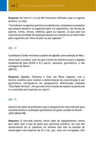 248 TÉCNICAS DE AVALIAÇÃO DE AGENTES AMBIENTAIS
Resposta: No item 9.1.5.2 da NR-9 está bem definido o que é o agente
químico, ou seja:
“Consideram-se agentes químicos as substâncias, compostos ou produtos
que possam penetrar no organismo pela via respiratória, nas formas de
poeiras, fumos, névoas, neblinas, gases ou vapores, ou que pela sua
natureza da atividade de exposição possam ter contato ou ser absorvidos
pelo organismo por meio da pele ou por ingestão.”
AQ — 4
A professora Cleide mencionou a poeira de algodão como exemplo de fibra.
Como fazer a análise, uma vez que o limite de tolerância para o algodão
estabelecido pela ACGIH é 0,2 mg/m3
, portanto, gravimetria, e não
contagem de fibras?
(DR/SC)
Resposta: Algodão, Cânhamo e Sisal são fibras vegetais, mas a
técnica analítica para realizar a determinação da concentração é por
gravimetria, utilizando-se um equipamento diferenciado chamado
“Elutriador Vertical”, em que este terá a função de separar as partículas
e o resultado será expresso em mg/m3
.
AQ — 5
Gostaria de saber da professora qual o equipamento mais indicado para
reconhecimento e avaliação quantitativa de gases vendido no Brasil?
(SESI/SENAI/PB)
Resposta: O mercado oferece vários tipos de equipamentos; temos
que saber qual o tipo de gases que queremos amostrar. No caso dos
amostradores de ar, podemos ter bombas tipo fole ou bombas de
amostragem com baterias de Ni e Cd, que, uma vez carregadas, têm
 