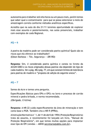 249
CAPÍTULO VII – AValiaÇão da exposição
ocupacional a agentes químicos
autonomia para trabalhar até oito horas ou um pouco mais, porém temos
que saber qual o contaminante para que se possa selecionar o meio de
amostragem correto conforme métodos analíticos específicos.
Acredito que na aula do dia 21/11 teremos oportunidade de explorar
mais esse assunto e posteriormente, nas aulas presenciais, trabalhar
com exemplos de cada Regional.
AQ — 6
A poeira da madeira pode ser considerada poeira química? Quais são os
riscos que ela oferece ao trabalhador?
(Edson Barbosa — Téc. Segurança — DR/RO)
Resposta: Sim, é considerada poeira química e consta no livreto da
ACGIH/2003 e os riscos originados dessas poeiras vão depender do tipo de
cada madeira. Ver a pág. 48 e pág. 77, em que constam limites de tolerância
para poeiras de madeira e “proposta de adição do seguinte anexo”.
AQ — 7
Somos do Acre e temos uma pergunta.
Especificações Básicas para EPIs e EPCs na lavra e processo de carvão
mineral e pedra britada, e norma recomendada.
(Obrigada, Cristina)
Resposta: A NR-22 cuida especificamente da área de mineração e tem
como base o PGR. Também cita a NR-9 (PPRA).
AInstrução Normativa n° 1, de 11 de abril de 1994 (Proteção Respiratória)
trata do assunto, e recentemente foi lançado um livro, “Manual de
Proteção Respiratória”, em que temos muitas opções para implantar
esse tipo de EPI (vendas — ABHO secretaria@abho.com.br).
 