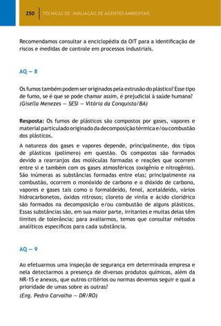 250 TÉCNICAS DE AVALIAÇÃO DE AGENTES AMBIENTAIS
Recomendamos consultar a enciclopédia da OIT para a identificação de
riscos e medidas de controle em processos industriais.
AQ — 8
Os fumos também podem ser originados pela extrusão do plástico? Esse tipo
de fumo, se é que se pode chamar assim, é prejudicial à saúde humana?
(Gisella Menezes — SESI — Vitória da Conquista/BA)
Resposta: Os fumos de plásticos são compostos por gases, vapores e
materialparticuladooriginadodadecomposiçãotérmicae/oucombustão
dos plásticos.
A natureza dos gases e vapores depende, principalmente, dos tipos
de plásticos (polímero) em questão. Os compostos são formados
devido a rearranjos das moléculas formadas e reações que ocorrem
entre si e também com os gases atmosféricos (oxigênio e nitrogênio).
São inúmeras as substâncias formadas entre elas; principalmente na
combustão, ocorrem o monóxido de carbono e o dióxido de carbono,
vapores e gases tais como o formaldeído, fenol, acetaldeído, vários
hidrocarbonetos, óxidos nitrosos; cloreto de vinila e ácido clorídrico
são formados na decomposição e/ou combustão de alguns plásticos.
Essas substâncias são, em sua maior parte, irritantes e muitas delas têm
limites de tolerância; para avaliarmos, temos que consultar métodos
analíticos específicos para cada substância.
AQ — 9
Ao efetuarmos uma inspeção de segurança em determinada empresa e
nela detectarmos a presença de diversos produtos químicos, além da
NR-15 e anexos, que outros critérios ou normas devemos seguir e qual a
prioridade de umas sobre as outras?
(Eng. Pedro Carvalho — DR/RO)
 