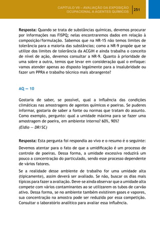 251
CAPÍTULO VII – AValiaÇão da exposição
ocupacional a agentes químicos
Resposta: Quando se trata de substâncias químicas, devemos procurar
por informações nas FISPQ; nelas encontraremos dados em relação à
composição/formulação. Sabemos que na NR-15 não temos limites de
tolerância para a maioria das substâncias; como a NR-9 propõe que se
utilize dos limites de tolerância da ACGIH e ainda trabalha o conceito
de nível de ação, devemos consultar a NR-9. Quanto à prioridade de
uma sobre a outra, temos que levar em consideração qual o enfoque:
vamos atender apenas ao disposto legalmente para a insalubridade ou
fazer um PPRA e trabalho técnico mais abrangente?
AQ — 10
Gostaria de saber, se possível, qual a influência das condições
climáticas nas amostragens de agentes químicos e poeiras. Se puderes
informar, gostaria de saber a fonte ou normas que tratam do assunto.
Como exemplo, pergunto: qual a umidade máxima para se fazer uma
amostragem de poeira, em ambiente interno? 60%, 90%?
(Eldio — DR/SC)
Resposta: Esta pergunta foi respondia ao vivo e o resumo é o seguinte:
Devemos atentar para o fato de que a umidificação é um processo de
controle de poeiras. Dessa forma, a umidade excessiva reduzirá um
pouco a concentração do particulado, sendo esse processo dependente
de vários fatores.
Se a realidade desse ambiente de trabalho for uma umidade alta
(tipicamente), assim deverá ser avaliado. Se não, buscar os dias mais
típicos para fazer a avaliação. Deve-se ainda observar que a umidade alta
compete com vários contaminantes ao se utilizarem os tubos de carvão
ativo. Dessa forma, se no ambiente também existirem gases e vapores,
sua concentração na amostra pode ser reduzida por essa competição.
Consultar o laboratório analítico para avaliar essa influência.
 