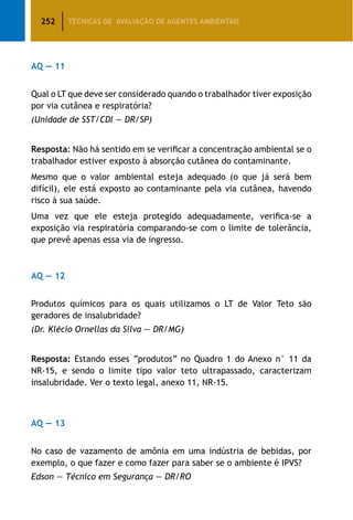 252 TÉCNICAS DE AVALIAÇÃO DE AGENTES AMBIENTAIS
AQ — 11
Qual o LT que deve ser considerado quando o trabalhador tiver exposição
por via cutânea e respiratória?
(Unidade de SST/CDI — DR/SP)
Resposta: Não há sentido em se verificar a concentração ambiental se o
trabalhador estiver exposto à absorção cutânea do contaminante.
Mesmo que o valor ambiental esteja adequado (o que já será bem
difícil), ele está exposto ao contaminante pela via cutânea, havendo
risco à sua saúde.
Uma vez que ele esteja protegido adequadamente, verifica-se a
exposição via respiratória comparando-se com o limite de tolerância,
que prevê apenas essa via de ingresso.
AQ — 12
Produtos químicos para os quais utilizamos o LT de Valor Teto são
geradores de insalubridade?
(Dr. Klécio Ornellas da Silva — DR/MG)
Resposta: Estando esses “produtos” no Quadro 1 do Anexo n° 11 da
NR-15, e sendo o limite tipo valor teto ultrapassado, caracterizam
insalubridade. Ver o texto legal, anexo 11, NR-15.
AQ — 13
No caso de vazamento de amônia em uma indústria de bebidas, por
exemplo, o que fazer e como fazer para saber se o ambiente é IPVS?
Edson — Técnico em Segurança — DR/RO
 