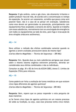 253
CAPÍTULO VII – AValiaÇão da exposição
ocupacional a agentes químicos
Resposta: O gás amônia, como o gás cloro, são altamente irritantes e
podem produzir risco de vida, de acordo com a concentração e o tempo
de exposição. Se ocorrer um vazamento, acredito que pouca coisa será
possível fazer, não é o caso de se pensar em avaliação. Substâncias
como essa devem ser gerenciadas na prevenção, principalmente com
equipamentos fixos acoplados a sensores de alerta. Quando se trabalha
com essas substâncias, normalmente tem-se uma brigada de emergência
com todos os equipamentos ao lado da área, para fuga e evacuação da
área atingida (máscaras autônomas).
AQ — 14
Devo utilizar o método dos efeitos combinados somente quando os
agentes a serem avaliados provocarem danos do mesmo tipo?
(Carlos Alberto Magalhães — Técnico de Segurança — DR/MG)
Resposta: Sim. Quando duas ou mais substâncias perigosas que atuam
sobre o mesmo sistema orgânico estiverem presentes, deverão ser
considerados seus efeitos combinados e não os individuais.
Consultar as págs. 81 e 82 do livro da ACGIH/2003, Anexo C: Limites de
Exposição (TLVs) para misturas.
AQ — 15
Como poderia ser feita a avaliação de fumos metálicos em que existem
cinco tipos diferentes de agentes químicos?
(Carlos Alberto Magalhães — Técnico de Segurança —DR/MG)
Resposta: Bem, espero que eu possa responder a esta pergunta de
duas maneiras:
a) Se forem cinco tipos de agentes químicos em um mesmo processo
de solda ou fundição, ou seja, caso esse processo tenha cinco metais
 