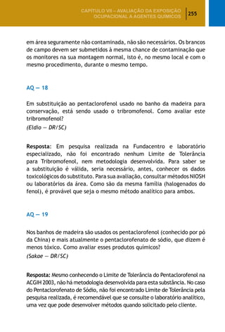 255
CAPÍTULO VII – AValiaÇão da exposição
ocupacional a agentes químicos
em área seguramente não contaminada, não são necessários. Os brancos
de campo devem ser submetidos à mesma chance de contaminação que
os monitores na sua montagem normal, isto é, no mesmo local e com o
mesmo procedimento, durante o mesmo tempo.
AQ — 18
Em substituição ao pentaclorofenol usado no banho da madeira para
conservação, está sendo usado o tribromofenol. Como avaliar este
tribromofenol?
(Eldio — DR/SC)
Resposta: Em pesquisa realizada na Fundacentro e laboratório
especializado, não foi encontrado nenhum Limite de Tolerância
para Tribromofenol, nem metodologia desenvolvida. Para saber se
a substituição é válida, seria necessário, antes, conhecer os dados
toxicológicos do substituto. Para sua avaliação, consultar métodos NIOSH
ou laboratórios da área. Como são da mesma família (halogenados do
fenol), é provável que seja o mesmo método analítico para ambos.
AQ — 19
Nos banhos de madeira são usados os pentaclorofenol (conhecido por pó
da China) e mais atualmente o pentaclorofenato de sódio, que dizem é
menos tóxico. Como avaliar esses produtos químicos?
(Sakae — DR/SC)
Resposta: Mesmo conhecendo o Limite de Tolerância do Pentaclorofenol na
ACGIH 2003, não há metodologia desenvolvida para esta substância. No caso
do Pentaclorofenato de Sódio, não foi encontrado Limite de Tolerância pela
pesquisa realizada, é recomendável que se consulte o laboratório analítico,
uma vez que pode desenvolver métodos quando solicitado pelo cliente.
 