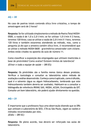 256 TÉCNICAS DE AVALIAÇÃO DE AGENTES AMBIENTAIS
AQ — 20
No caso de poeiras totais contendo sílica livre cristalina, o tempo de
amostragem será de 2 horas?
Resposta: Se for utilizado simplesmente o método de Poeira Total NIOSH-
0500, a vazão é de 1,0 a 2,0 l/min; se for utilizar 1,0 l/min X 2 horas,
teremos 120 litros; caso se utilize a vazão de 2,0 l/min X 1 hora, teremos
120 litros e também estaremos atendendo ao método, mas, como a
pergunta já diz que a amostra contém sílica livre, é recomendável que
se utilize o método NIOSH 0600 – gravimétrico amostrador com ciclone.
Ambos estão citados na apostila da aula de número 11.
Como classificar a exposição dos empregados que utilizam inseticidas à
base de piretróides? Como avaliar? Existem limites de tolerância?
(Elinor e toda a equipe de saúde — DR/ES)
Resposta: Os piretróides são a família menos tóxica desses produtos.
Verificar a toxicologia e consultar os laboratórios sobre método de
avaliação e análise desenvolvido. Conheça como é aplicado, como é diluído,
qual é o solvente (água ou algum hidrocarboneto, lembrando que este
hidrocarboneto também deveria ser avaliado). Habituem-se a consultar a
bibliografia de referência IRVING SAX, NIOSH, ACGIH, Enciclopédia da OIT.
Consulte um bom laboratório, ele poderá ajudar diretamente na questão.
AQ — 21
É importante que a professora faça uma observação dizendo que os DRs
que utilizam o Laboratório do SESI, CTA ou São Paulo, sigam as vazões e
métodos recomendados por eles.
(Eldio — DR/SC)
Resposta: De pleno acordo, isso deverá ser reforçado nas aulas de
laboratório.
 