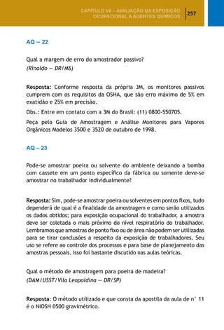 257
CAPÍTULO VII – AValiaÇão da exposição
ocupacional a agentes químicos
AQ — 22
Qual a margem de erro do amostrador passivo?
(Rinaldo — DR/MS)
Resposta: Conforme resposta da própria 3M, os monitores passivos
cumprem com os requisitos da OSHA, que são erro máximo de 5% em
exatidão e 25% em precisão.
Obs.: Entre em contato com a 3M do Brasil: (11) 0800-550705.
Peça pelo Guia de Amostragem e Análise Monitores para Vapores
Orgânicos Modelos 3500 e 3520 de outubro de 1998.
AQ – 23
Pode-se amostrar poeira ou solvente do ambiente deixando a bomba
com cassete em um ponto específico da fábrica ou somente deve-se
amostrar no trabalhador individualmente?
Resposta: Sim, pode-se amostrar poeira ou solventes em pontos fixos, tudo
dependerá de qual é a finalidade da amostragem e como serão utilizados
os dados obtidos; para exposição ocupacional do trabalhador, a amostra
deve ser coletada o mais próximo do nível respiratório do trabalhador.
Lembramos que amostras de ponto fixo ou de área não podem ser utilizadas
para se tirar conclusões a respeito da exposição de trabalhadores. Seu
uso se refere ao controle dos processos e para base de planejamento das
amostras pessoais. Isso foi bastante discutido nas aulas teóricas.
Qual o método de amostragem para poeira de madeira?
(DAM/USST/Vila Leopoldina — DR/SP)
Resposta: O método utilizado e que consta da apostila da aula de n° 11
é o NIOSH 0500 gravimétrico.
 