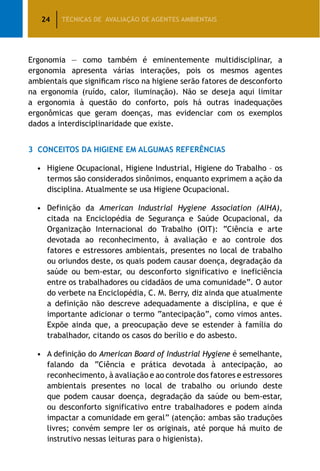 24 TÉCNICAS DE AVALIAÇÃO DE AGENTES AMBIENTAIS
Ergonomia — como também é eminentemente multidisciplinar, a
ergonomia apresenta várias interações, pois os mesmos agentes
ambientais que significam risco na higiene serão fatores de desconforto
na ergonomia (ruído, calor, iluminação). Não se deseja aqui limitar
a ergonomia à questão do conforto, pois há outras inadequações
ergonômicas que geram doenças, mas evidenciar com os exemplos
dados a interdisciplinaridade que existe.
3	 Conceitos da higiene em algumas referências
•	Higiene Ocupacional, Higiene Industrial, Higiene do Trabalho – os
termos são considerados sinônimos, enquanto exprimem a ação da
disciplina. Atualmente se usa Higiene Ocupacional.
•	 Definição da American Industrial Hygiene Association (AIHA),
citada na Enciclopédia de Segurança e Saúde Ocupacional, da
Organização Internacional do Trabalho (OIT): “Ciência e arte
devotada ao reconhecimento, à avaliação e ao controle dos
fatores e estressores ambientais, presentes no local de trabalho
ou oriundos deste, os quais podem causar doença, degradação da
saúde ou bem-estar, ou desconforto significativo e ineficiência
entre os trabalhadores ou cidadãos de uma comunidade”. O autor
do verbete na Enciclopédia, C. M. Berry, diz ainda que atualmente
a definição não descreve adequadamente a disciplina, e que é
importante adicionar o termo “antecipação”, como vimos antes.
Expõe ainda que, a preocupação deve se estender à família do
trabalhador, citando os casos do berílio e do asbesto.
•	 A definição do American Board of Industrial Hygiene é semelhante,
falando da “Ciência e prática devotada à antecipação, ao
reconhecimento, à avaliação e ao controle dos fatores e estressores
ambientais presentes no local de trabalho ou oriundo deste
que podem causar doença, degradação da saúde ou bem-estar,
ou desconforto significativo entre trabalhadores e podem ainda
impactar a comunidade em geral” (atenção: ambas são traduções
livres; convém sempre ler os originais, até porque há muito de
instrutivo nessas leituras para o higienista).
 