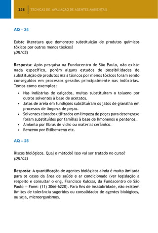 258 TÉCNICAS DE AVALIAÇÃO DE AGENTES AMBIENTAIS
AQ – 24
Existe literatura que demonstre substituição de produtos químicos
tóxicos por outros menos tóxicos?
(DR/CE)
Resposta: Após pesquisa na Fundacentro de São Paulo, não existe
nada específico, porém alguns estudos de possibilidades de
substituição de produtos mais tóxicos por menos tóxicos foram sendo
conseguidos em processos gerados principalmente nas indústrias.
Temos como exemplos:
•	 Nas indústrias de calçados, muitas substituíram o tolueno por
outros solventes à base de acetatos.
•	 Jatos de areia em fundições substituíram os jatos de granalha em
processos de limpeza de peças.
•	 Solventes clorados utilizados em limpeza de peças para desengraxe
foram substituídos por famílias à base de limonenos e pentenos.
•	 Amianto por fibras de vidro ou material cerâmico.
•	 Benzeno por Etilbenzeno etc.
AQ – 25
Riscos biológicos. Qual o método? Isso vai ser tratado no curso?
(DR/CE)
Resposta: A quantificação de agentes biológicos ainda é muito limitada
para os casos da área de saúde e ar condicionado (ver legislação a
respeito e consultar o eng. Francisco Kulcsar, da Fundacentro de São
Paulo — Fone: (11) 3066-6220). Para fins de insalubridade, não existem
limites de tolerância sugeridos ou consolidados de agentes biológicos,
ou seja, microorganismos.
 