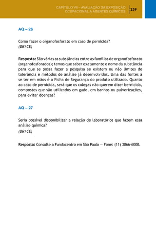259
CAPÍTULO VII – AValiaÇão da exposição
ocupacional a agentes químicos
AQ – 26
Como fazer o organofosforato em caso de pernicida?
(DR/CE)
Resposta: São várias as substâncias entre as famílias de organofosforato
(organofosforados); temos que saber exatamente o nome da substância
para que se possa fazer a pesquisa se existem ou não limites de
tolerância e métodos de análise já desenvolvidos. Uma das fontes a
se ter em mãos é a Ficha de Segurança do produto utilizado. Quanto
ao caso de pernicida, será que os colegas não querem dizer bernicida,
compostos que são utilizados em gado, em banhos ou pulverizações,
para evitar doenças?
AQ – 27
Seria possível disponibilizar a relação de laboratórios que fazem essa
análise química?
(DR/CE)
Resposta: Consulte a Fundacentro em São Paulo — Fone: (11) 3066-6000.
 