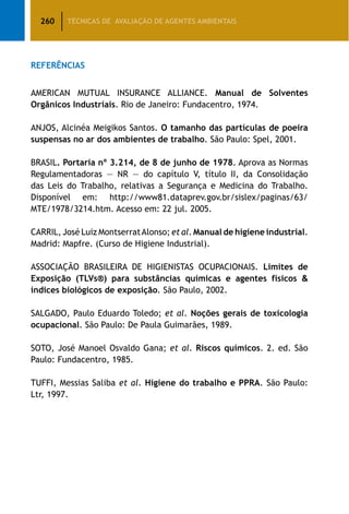 260 TÉCNICAS DE AVALIAÇÃO DE AGENTES AMBIENTAIS
Referências
AMERICAN MUTUAL INSURANCE ALLIANCE. Manual de Solventes
Orgânicos Industriais. Rio de Janeiro: Fundacentro, 1974.
ANJOS, Alcinéa Meigikos Santos. O tamanho das partículas de poeira
suspensas no ar dos ambientes de trabalho. São Paulo: Spel, 2001.
BRASIL. Portaria nº 3.214, de 8 de junho de 1978. Aprova as Normas
Regulamentadoras — NR — do capítulo V, título II, da Consolidação
das Leis do Trabalho, relativas a Segurança e Medicina do Trabalho.
Disponível em: http://www81.dataprev.gov.br/sislex/paginas/63/
MTE/1978/3214.htm. Acesso em: 22 jul. 2005.
CARRIL, José Luiz MontserratAlonso; et al. Manual de higiene industrial.
Madrid: Mapfre. (Curso de Higiene Industrial).
ASSOCIAÇÃO BRASILEIRA DE HIGIENISTAS OCUPACIONAIS. Limites de
Exposição (TLVs®) para substâncias químicas e agentes físicos 
índices biológicos de exposição. São Paulo, 2002.
SALGADO, Paulo Eduardo Toledo; et al. Noções gerais de toxicologia
ocupacional. São Paulo: De Paula Guimarães, 1989.
SOTO, José Manoel Osvaldo Gana; et al. Riscos químicos. 2. ed. São
Paulo: Fundacentro, 1985.
TUFFI, Messias Saliba et al. Higiene do trabalho e PPRA. São Paulo:
Ltr, 1997.
 
