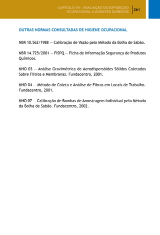 261
CAPÍTULO VII – AValiaÇão da exposição
ocupacional a agentes químicos
Outras Normas Consultadas de Higiene Ocupacional
NBR 10.562/1988 — Calibração de Vazão pelo Método da Bolha de Sabão.
NBR 14.725/2001 — FISPQ — Ficha de Informação Segurança de Produtos
Químicos.
NHO 03 — Análise Gravimétrica de Aerodispersóides Sólidos Coletados
Sobre Filtros e Membranas. Fundacentro, 2001.
NHO 04 — Método de Coleta e Análise de Fibras em Locais de Trabalho.
Fundacentro, 2001.
NHO 07 — Calibração de Bombas de Amostragem Individual pelo Método
da Bolha de Sabão. Fundacentro, 2002.
 