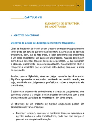 263CAPÍTULO VIII – Elementos de Estratégia de amostragem
		 CAPÍTULO VIII
					 ELEMENTOS DE ESTRATÉGIA
					 DE AMOSTRAGEM
1	 Aspectos Conceituais
Objetivos da Gestão das Exposições em Higiene Ocupacional
Quais as metas e os objetivos de um trabalho de Higiene Ocupacional? O
leitor pode ter achado que este capítulo trata da avaliação de agentes
ambientais. Bem, ele de fato trata, e fazer determinações ambientais
é um passo importante, um passo de um processo. Mas nós devemos ir
além disso e entender todos os passos desse processo. Eu quero chamar
a atenção, inicialmente, para o termo AVALIAR. Nós desejamos abrir e
recuperar a semântica que se esconde nele. Avaliar, para nós, é mais
do que medir.
Avaliar, para o higienista, deve ser julgar, apreciar tecnicamente.
Significa apreender e entender, avaliando no sentido amplo, ou
seja, emitindo um julgamento profissional sobre a exposição do
trabalhador.
É sobre este processo de entendimento e avaliação (julgamento) que
queremos chamar a atenção, e este processo se confunde com o que
chamaremos de Estratégia de Amostragem, em senso amplo.
Os objetivos de um trabalho de higiene ocupacional podem ser
desdobrados de várias maneiras:
•	 Entender (avaliar), controlar e monitorar todas as exposições a
agentes ambientais dos trabalhadores, dado que nem sempre é
possível sua completa eliminação.
 