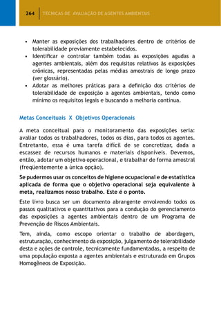 264 TÉCNICAS DE AVALIAÇÃO DE AGENTES AMBIENTAIS
•	 Manter as exposições dos trabalhadores dentro de critérios de
tolerabilidade previamente estabelecidos.
•	 Identificar e controlar também todas as exposições agudas a
agentes ambientais, além dos requisitos relativos às exposições
crônicas, representadas pelas médias amostrais de longo prazo
(ver glossário).
•	 Adotar as melhores práticas para a definição dos critérios de
tolerabilidade de exposição a agentes ambientais, tendo como
mínimo os requisitos legais e buscando a melhoria contínua.
Metas Conceituais X Objetivos Operacionais
A meta conceitual para o monitoramento das exposições seria:
avaliar todos os trabalhadores, todos os dias, para todos os agentes.
Entretanto, essa é uma tarefa difícil de se concretizar, dada a
escassez de recursos humanos e materiais disponíveis. Devemos,
então, adotar um objetivo operacional, e trabalhar de forma amostral
(freqüentemente a única opção).
Se pudermos usar os conceitos de higiene ocupacional e de estatística
aplicada de forma que o objetivo operacional seja equivalente à
meta, realizamos nosso trabalho. Este é o ponto.
Este livro busca ser um documento abrangente envolvendo todos os
passos qualitativos e quantitativos para a condução do gerenciamento
das exposições a agentes ambientais dentro de um Programa de
Prevenção de Riscos Ambientais.
Tem, ainda, como escopo orientar o trabalho de abordagem,
estruturação, conhecimento da exposição, julgamento de tolerabilidade
desta e ações de controle, tecnicamente fundamentadas, a respeito de
uma população exposta a agentes ambientais e estruturada em Grupos
Homogêneos de Exposição.
 