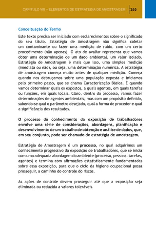 265CAPÍTULO VIII – Elementos de Estratégia de amostragem
Conceituação do Termo
Este texto precisa ser iniciado com esclarecimentos sobre o significado
do seu título. Estratégia de Amostragem não significa coletar
um contaminante ou fazer uma medição de ruído, com um certo
procedimento (não apenas). O ato de avaliar representa que vamos
obter uma determinação de um dado ambiental, um valor isolado.
Estratégia de Amostragem é mais que isso, uma simples medição
(imediata ou não), ou seja, uma determinação numérica. A estratégia
de amostragem começa muito antes de qualquer medição. Começa
quando nos debruçamos sobre uma população exposta e iniciamos
pelo primeiro passo, que se chama Caracterização Básica. É quando
vamos determinar quais os expostos, a quais agentes, em quais tarefas
ou funções, em quais locais. Claro, dentro do processo, vamos fazer
determinações de agentes ambientais, mas com um propósito definido,
sabendo-se qual o parâmetro desejado, qual a forma de proceder e qual
a significância dos resultados.
O processo do conhecimento da exposição de trabalhadores
envolve uma série de considerações, abordagens, planificação e
desenvolvimento de um trabalho de obtenção e análise de dados, que,
em seu conjunto, pode ser chamado de estratégia de amostragem.
Estratégia de Amostragem é um processo, no qual adquirimos um
conhecimento progressivo da exposição de trabalhadores, que se inicia
com uma adequada abordagem do ambiente (processo, pessoas, tarefas,
agentes) e termina com afirmações estatisticamente fundamentadas
sobre essa exposição, para que o ciclo da higiene ocupacional possa
prosseguir, a caminho do controle do riscos.
As ações de controle devem prosseguir até que a exposição seja
eliminada ou reduzida a valores toleráveis.
 