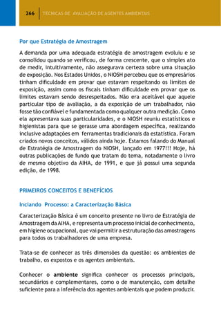266 TÉCNICAS DE AVALIAÇÃO DE AGENTES AMBIENTAIS
Por que Estratégia de Amostragem
A demanda por uma adequada estratégia de amostragem evoluiu e se
consolidou quando se verificou, de forma crescente, que o simples ato
de medir, intuitivamente, não assegurava certeza sobre uma situação
de exposição. Nos Estados Unidos, o NIOSH percebeu que os empresários
tinham dificuldade em provar que estavam respeitando os limites de
exposição, assim como os fiscais tinham dificuldade em provar que os
limites estavam sendo desrespeitados. Não era aceitável que aquele
particular tipo de avaliação, a da exposição de um trabalhador, não
fosse tão confiável e fundamentada como qualquer outra medição. Como
ela apresentava suas particularidades, e o NIOSH reuniu estatísticos e
higienistas para que se gerasse uma abordagem específica, realizando
inclusive adaptações em ferramentas tradicionais da estatística. Foram
criados novos conceitos, válidos ainda hoje. Estamos falando do Manual
de Estratégia de Amostragem do NIOSH, lançado em 1977!!! Hoje, há
outras publicações de fundo que tratam do tema, notadamente o livro
de mesmo objetivo da AIHA, de 1991, e que já possui uma segunda
edição, de 1998.
PRIMEIROS CONCEITOS E BENEFÍCIOS
Inciando Processo: a Caracterização Básica
Caracterização Básica é um conceito presente no livro de Estratégia de
Amostragem daAIHA, e representa um processo inicial de conhecimento,
em higiene ocupacional, que vai permitir a estruturação das amostragens
para todos os trabalhadores de uma empresa.
Trata-se de conhecer as três dimensões da questão: os ambientes de
trabalho, os expostos e os agentes ambientais.
Conhecer o ambiente significa conhecer os processos principais,
secundários e complementares, como o de manutenção, com detalhe
suficiente para a inferência dos agentes ambientais que podem produzir.
 