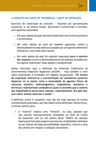 25CAPÍTULO I – SITUANDO A HIGIENE OCUPACIONAL
4 Conceito do limite de tolerância / limite de exposição
Exercício de construção do conceito — Façamos por aproximações
sucessivas, e, ao mesmo tempo, discutindo e construindo o conceito,
com aspectos associados:
•	Um valor abaixo do qual não haverá doenças? (seria muito grosseiro
e pretensioso)
•	Um valor abaixo do qual há razoável segurança contra o
desencadeamento das doenças causadas por um agente ambiental?
(melhorou, mas ainda falta muito)
•	Um valor abaixo do qual há razoável segurança para a maioria
dos expostos contra o desencadeamento de doenças causadas por
um agente ambiental? (essa adição é fundamental)
Vamos intercalar aqui a definição da American Conference of
Governmental Industrial Hygienists (ACGIH) — veja também o item
sobre Associações e Entidades em Higiene Ocupacional: “Os limites
de exposição referem-se a concentrações de substâncias químicas
dispersas no ar (assim como a intensidade de agentes físicos de
natureza acústica, eletromagnética, ergonômica, mecânica e
térmica) e representam condições às quais se acredita que a maioria
dos trabalhadores possa estar exposta, repetidamente, dia após dia,
sem sofrer efeitos adversos à saúde”.
A definição acima é completa, mas não diz tudo (porque há muitas
considerações associadas, que não cabem numa definição). Dessa forma,
é preciso alertar para:
•	 A “maioria” implica uma “minoria”, ou seja, pessoas que
não estarão necessariamente protegidas ao nível do Limite
de Exposição (LE) ou até abaixo deste. Podem ser pessoas
hipersuscetíveis pela própria natureza da variabilidade individual
ou por fatores de hipersuscetibilidade específica, como é o caso
dos albinos em relação à radiação ultravioleta.
 