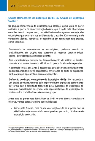 268 TÉCNICAS DE AVALIAÇÃO DE AGENTES AMBIENTAIS
Grupos Homogêneos de Exposição (GHEs) ou Grupos de Exposição
Similar 1
Os grupos homogêneos de exposição são obtidos, como visto na parte
anterior, a partir da caracterização básica, que é dada pela observação
e conhecimento do processo, das atividades e dos agentes, ou seja, das
exposições que ocorrem nos ambientes de trabalho. Existe uma grande
vantagem técnica, gerencial e econômica em identificar tais grupos,
como veremos.
Observando e conhecendo as exposições, podemos reunir os
trabalhadores em grupos que possuem as mesmas características
(perfil) de exposição a um dado agente.
Essa característica provém do desenvolvimento de rotinas e tarefas
consideradas essencialmente idênticas do ponto de vista da exposição.
A definição inicial dos GHEs é assegurada pela observação e julgamento
do profissional de higiene ocupacional em relação ao perfil de exposição
ambiental que apresentam seus componentes.
Definição de Grupo Homogêneo de Exposição (GHE) - Corresponde a
um grupo de trabalhadores que experimentam exposição semelhante
de forma que o resultado fornecido pela avaliação da exposição de
qualquer trabalhador do grupo seja representativo da exposição do
restante dos trabalhadores do mesmo grupo.
Antes que se pense que identificar os GHEs é uma tarefa complexa e
incerta, vamos colocar alguns pontos básicos:
•		 Inicie pela função, pois na mesma função é de se esperar que as
atividades sejam essencialmente iguais e, portanto, há chance de
exposição associada.
1
Grupos Homogêneos de Exposição (GHE), Grupos de Exposição Similar, Grupos Homogêneos de Risco,
ou, simplesmente, Grupos Homogêneos. (Modelo SESI). (NHO 01 – Avaliação da exposição ocupacional
ao ruído. Fundacentro, 2001 e adotado pelo Modelo SESI em SST).
 