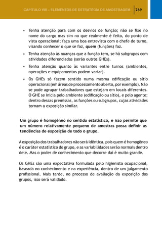 269CAPÍTULO VIII – Elementos de Estratégia de amostragem
•		Tenha atenção para com os desvios de função; não se fixe no
nome do cargo mas sim no que realmente é feito, do ponto de
vista operacional; faça uma boa entrevista com o chefe de turno,
visando conhecer o que se faz, quem (funções) faz.
•		Tenha atenção às nuanças que a função tem, se há subgrupos com
atividades diferenciadas (serão outros GHEs).
•		Tenha atenção quanto às variantes entre turnos (ambientes,
operações e equipamentos podem variar).
•		Os GHEs só fazem sentido numa mesma edificação ou sítio
operacional (em áreas de processamento aberto, por exemplo). Não
se pode agrupar trabalhadores que estejam em locais diferentes.
O GHE se inicia pelo ambiente (edificação ou sítio), e pelo agente;
dentro dessas premissas, as funções ou subgrupos, cujas atividades
tornam a exposição similar.
Um grupo é homogêneo no sentido estatístico, e isso permite que
um número relativamente pequeno de amostras possa definir as
tendências de exposição de todo o grupo.
Aexposição dos trabalhadores não será idêntica, pois quem é homogêneo
é o caráter estatístico do grupo, e as variabilidades serão normais dentro
dele. Mas o poder de conhecimento que decorre daí é muito grande.
Os GHEs são uma expectativa formulada pelo higienista ocupacional,
baseada no conhecimento e na experiência, dentro de um julgamento
profissional. Mais tarde, no processo de avaliação da exposição dos
grupos, isso será validado.
 