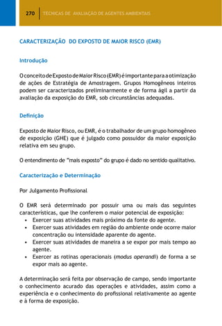 270 TÉCNICAS DE AVALIAÇÃO DE AGENTES AMBIENTAIS
CARACTERIZAÇÃO DO EXPOSTO DE MAIOR RISCO (EMR)
Introdução
OconceitodeExpostodeMaiorRisco(EMR)éimportanteparaaotimização
de ações de Estratégia de Amostragem. Grupos Homogêneos inteiros
podem ser caracterizados preliminarmente e de forma ágil a partir da
avaliação da exposição do EMR, sob circunstâncias adequadas.
Definição
Exposto de Maior Risco, ou EMR, é o trabalhador de um grupo homogêneo
de exposição (GHE) que é julgado como possuidor da maior exposição
relativa em seu grupo.
O entendimento de “mais exposto” do grupo é dado no sentido qualitativo.
Caracterização e Determinação
Por Julgamento Profissional
O EMR será determinado por possuir uma ou mais das seguintes
características, que lhe conferem o maior potencial de exposição:
•	Exercer suas atividades mais próximo da fonte do agente.
•	 Exercer suas atividades em região do ambiente onde ocorre maior
concentração ou intensidade aparente do agente.
•	 Exercer suas atividades de maneira a se expor por mais tempo ao
agente.
•	 Exercer as rotinas operacionais (modus operandi) de forma a se
expor mais ao agente.
A determinação será feita por observação de campo, sendo importante
o conhecimento acurado das operações e atividades, assim como a
experiência e o conhecimento do profissional relativamente ao agente
e à forma de exposição.
 