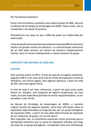 271CAPÍTULO VIII – Elementos de Estratégia de amostragem
Por Ferramenta Estatística
Existe uma ferramenta estatística para determinação do EMR, descrita
no Manual de Estratégia de Amostragem do NIOSH. Nesse texto, não se
recomenda o uso dessa ferramenta.
Procedimento nos casos em que o EMR não puder ser evidenciado por
observação:
ComooprocedimentoestatísticoparadeterminaçãodoEMRnormalmente
implica um grande número de amostras, e a caracterização referencial
de um GHE pode envolver um número de amostras freqüentemente
inferior, deve-se iniciar imediatamente o estudo amostral do grupo.
CONCEITO E USO DO NÍVEL DE AÇÃO (NA)
Conceito
Este conceito existe na NR-9. O nível de ação de um agente ambiental,
segundo a NR-9, é um valor de 0,5 do seu limite de exposição (Limite de
Tolerância, em termos legais), para agentes químicos, e dose de ruído
de 50%, para este agente físico.
O nível de ação é um valor referencial, a partir do qual certas ações
devem ser tomadas, num programa de higiene ocupacional; por essa
razão, há ações específicas previstas na norma regulamentadora, ao ser
excedido o valor do NA.
No Manual de Estratégia de Amostragem do NIOSH, o conceito
original resultou da seguinte questão: como fazer afirmações sobre as
exposições experimentadas ao longo dos dias por um grupo homogêneo
de exposição (GHE), a partir de uma dada determinação da exposição
de um integrante do grupo, em um dia típico?
Para responder isso, os estatísticos assumiram certas premissas para a
distribuição estatística que se ajusta às exposições interdias (ao longo
dos dias) de um grupo homogêneo, considerada como uma distribuição
 