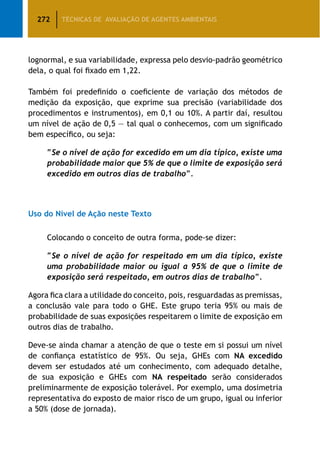 272 TÉCNICAS DE AVALIAÇÃO DE AGENTES AMBIENTAIS
lognormal, e sua variabilidade, expressa pelo desvio-padrão geométrico
dela, o qual foi fixado em 1,22.
Também foi predefinido o coeficiente de variação dos métodos de
medição da exposição, que exprime sua precisão (variabilidade dos
procedimentos e instrumentos), em 0,1 ou 10%. A partir daí, resultou
um nível de ação de 0,5 — tal qual o conhecemos, com um significado
bem específico, ou seja:
“Se o nível de ação for excedido em um dia típico, existe uma
probabilidade maior que 5% de que o limite de exposição será
excedido em outros dias de trabalho”.
Uso do Nível de Ação neste Texto
Colocando o conceito de outra forma, pode-se dizer:
“Se o nível de ação for respeitado em um dia típico, existe
uma probabilidade maior ou igual a 95% de que o limite de
exposição será respeitado, em outros dias de trabalho”.
Agora fica clara a utilidade do conceito, pois, resguardadas as premissas,
a conclusão vale para todo o GHE. Este grupo teria 95% ou mais de
probabilidade de suas exposições respeitarem o limite de exposição em
outros dias de trabalho.
Deve-se ainda chamar a atenção de que o teste em si possui um nível
de confiança estatístico de 95%. Ou seja, GHEs com NA excedido
devem ser estudados até um conhecimento, com adequado detalhe,
de sua exposição e GHEs com NA respeitado serão considerados
preliminarmente de exposição tolerável. Por exemplo, uma dosimetria
representativa do exposto de maior risco de um grupo, igual ou inferior
a 50% (dose de jornada).
 