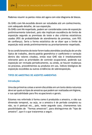 274 TÉCNICAS DE AVALIAÇÃO DE AGENTES AMBIENTAIS
Podemos resumir os pontos vistos até agora com este diagrama de blocos.
Os GHEs com NA excedido devem ser estudados até um conhecimento,
com adequado detalhe, de sua exposição.
Os GHEs com NA respeitado, podem ser considerados como de exposição
preliminarmente tolerável, pois não implicam excedência do limite de
exposição segundo as premissas do teste e dos critérios estatísticos
usados (95% de probabilidade de atendimento da premissa, com 95%
de confiança). Seria a forma estatística de se dizer que o limite de
exposição está sendo preliminarmente ou provisoriamente respeitado.
Se os condicionantes do teste forem todos atendidos (avaliação de um dia
típico de trabalho, desvio-padrão geométrico e coeficiente e variação
dentro dos valores citados), então esse GHE não é imediatamente
relevante para as prioridades de controle ocupacional, podendo sua
exposição ser revisada periodicamente, ou ainda, se houver mudanças
no processo, procedimentos ou produtos em uso, índices biológicos de
exposição excedidos ou outras evidências de sobreexposição.
TIPOS DE AMOSTRAS DE AGENTES AMBIENTAIS
Introdução
Uma das primeiras coisas a serem discutidas em um texto desta natureza
deve ser quais os tipos de amostras que podem ser realizadas em higiene,
e sua aplicabilidade para fins ocupacionais e gerais.
Estamos nos referindo à forma como é produzida a amostra, e não sua
dimensão temporal, ou seja, se a amostra é de período completo ou
não, ou é pontual etc., pois, neste segundo caso, chamaremos tais
possibilidades de “formas amostrais”, para distinguirmos do “tipo de
amostra”, que é o que trataremos a seguir.
 