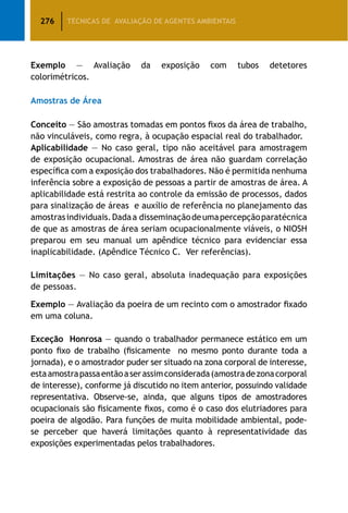 276 TÉCNICAS DE AVALIAÇÃO DE AGENTES AMBIENTAIS
Exemplo — Avaliação da exposição com tubos detetores
colorimétricos.
Amostras de Área
Conceito — São amostras tomadas em pontos fixos da área de trabalho,
não vinculáveis, como regra, à ocupação espacial real do trabalhador.
Aplicabilidade — No caso geral, tipo não aceitável para amostragem
de exposição ocupacional. Amostras de área não guardam correlação
específica com a exposição dos trabalhadores. Não é permitida nenhuma
inferência sobre a exposição de pessoas a partir de amostras de área. A
aplicabilidade está restrita ao controle da emissão de processos, dados
para sinalização de áreas e auxílio de referência no planejamento das
amostrasindividuais.Dadaa disseminaçãodeumapercepçãoparatécnica
de que as amostras de área seriam ocupacionalmente viáveis, o NIOSH
preparou em seu manual um apêndice técnico para evidenciar essa
inaplicabilidade. (Apêndice Técnico C. Ver referências).
Limitações — No caso geral, absoluta inadequação para exposições
de pessoas.
Exemplo — Avaliação da poeira de um recinto com o amostrador fixado
em uma coluna.
Exceção Honrosa — quando o trabalhador permanece estático em um
ponto fixo de trabalho (fisicamente no mesmo ponto durante toda a
jornada), e o amostrador puder ser situado na zona corporal de interesse,
estaamostrapassaentãoaserassimconsiderada(amostradezonacorporal
de interesse), conforme já discutido no item anterior, possuindo validade
representativa. Observe-se, ainda, que alguns tipos de amostradores
ocupacionais são fisicamente fixos, como é o caso dos elutriadores para
poeira de algodão. Para funções de muita mobilidade ambiental, pode-
se perceber que haverá limitações quanto à representatividade das
exposições experimentadas pelos trabalhadores.
 