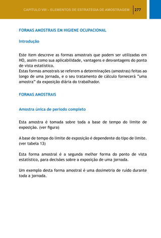 277CAPÍTULO VIII – Elementos de Estratégia de amostragem
FORMAS AMOSTRAIS EM HIGIENE OCUPACIONAL
Introdução
Este item descreve as formas amostrais que podem ser utilizadas em
HO, assim como sua aplicabilidade, vantagens e desvantagens do ponto
de vista estatístico.
Estas formas amostrais se referem a determinações (amostras) feitas ao
longo de uma jornada, e o seu tratamento de cálculo fornecerá “uma
amostra” da exposição diária do trabalhador.
FORMAS AMOSTRAIS
Amostra única de período completo
Esta amostra é tomada sobre toda a base de tempo do limite de
exposição. (ver figura)
A base de tempo do limite de exposição é dependente do tipo de limite.
(ver tabela 13)
Esta forma amostral é a segunda melhor forma do ponto de vista
estatístico, para decisões sobre a exposição de uma jornada.
Um exemplo desta forma amostral é uma dosimetria de ruído durante
toda a jornada.
 
