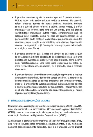 26 TÉCNICAS DE AVALIAÇÃO DE AGENTES AMBIENTAIS
•	 É preciso conhecer quais os efeitos que o LE pretende evitar.
Muitas vezes, não serão evitados todos os efeitos. No caso do
ruído, trata-se apenas da perda auditiva induzida, embora
se saiba que há outros efeitos à saúde. Muitas vezes, é difícil
modelizar tais efeitos para fins de um limite, pois há grande
variabilidade individual; outras vezes, simplesmente não há
relação dose-resposta, como no caso de carcinogênicos (o LE
para asbestos pode protegê-lo da fibrose pulmonar, mas não dos
cânceres, cuja relação é estocástica, uma chance dependente
do nível de exposição — já fica aqui a mensagem para evitar toda
exposição a essa fibra).
•	 É preciso conhecer qual a base de tempo do LE sobre a qual
se estabelece a média ponderada de exposição (essa já é uma
questão de avaliação); pode ser de seis minutos, como ocorre
com radiofreqüência, uma hora para exposição ao calor, e,
mais freqüentemente, oito horas, ou a jornada, para a maioria
dos casos.
•	 É preciso lembrar que o limite de exposição representa a melhor
abordagem disponível, dentro de certos critérios, a respeito do
conhecimento acerca do agente ambiental em termos correntes,
ou seja, é um conceito sujeito a contínua evolução, sendo apenas
o que se conhece na atualidade de sua emissão. Freqüentemente
os LE são rebaixados, raramente são aumentados (ou seja, houve
alguma superestimação do risco).
5	 Entidades e Associações da Área
Destacam-seasassociaçõeshigienistasestrangeiras,comoaACGIHeaAIHA,
uma internacional — a International Occupational Hygiene Association
(IOHA), que é uma associação de associações, e, nacionalmente, a
Associação Brasileira de Higienistas Ocupacionais (ABHO).
As entidades a destacar são o National Institute of Occupational Safety
and Health (NIOSH) norte-americano, governamental, e seu homólogo
nacional (conceitualmente falando), que é a Fundação Jorge Duprat
 