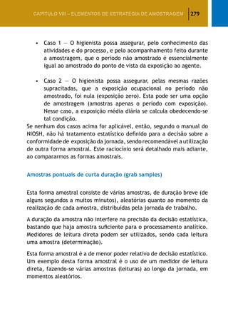 279CAPÍTULO VIII – Elementos de Estratégia de amostragem
•	Caso 1 — O higienista possa assegurar, pelo conhecimento das
atividades e do processo, e pelo acompanhamento feito durante
a amostragem, que o período não amostrado é essencialmente
igual ao amostrado do ponto de vista da exposição ao agente.
•	Caso 2 — O higienista possa assegurar, pelas mesmas razões
supracitadas, que a exposição ocupacional no período não
amostrado, foi nula (exposição zero). Esta pode ser uma opção
de amostragem (amostras apenas o período com exposição).
Nesse caso, a exposição média diária se calcula obedecendo-se
tal condição.
Se nenhum dos casos acima for aplicável, então, segundo o manual do
NIOSH, não há tratamento estatístico definido para a decisão sobre a
conformidade de exposição da jornada, sendo recomendável a utilização
de outra forma amostral. Este raciocínio será detalhado mais adiante,
ao compararmos as formas amostrais.
Amostras pontuais de curta duração (grab samples)
Esta forma amostral consiste de várias amostras, de duração breve (de
alguns segundos a muitos minutos), aleatórias quanto ao momento da
realização de cada amostra, distribuídas pela jornada de trabalho.
A duração da amostra não interfere na precisão da decisão estatística,
bastando que haja amostra suficiente para o processamento analítico.
Medidores de leitura direta podem ser utilizados, sendo cada leitura
uma amostra (determinação).
Esta forma amostral é a de menor poder relativo de decisão estatístico.
Um exemplo desta forma amostral é o uso de um medidor de leitura
direta, fazendo-se várias amostras (leituras) ao longo da jornada, em
momentos aleatórios.
 