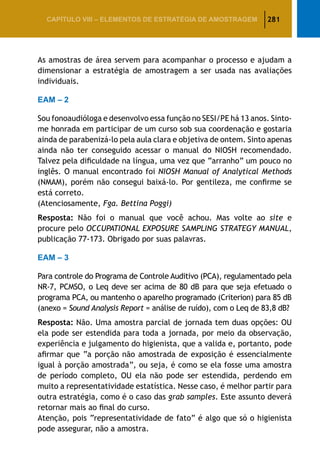 281CAPÍTULO VIII – Elementos de Estratégia de amostragem
As amostras de área servem para acompanhar o processo e ajudam a
dimensionar a estratégia de amostragem a ser usada nas avaliações
individuais.
EAM – 2
Sou fonoaudióloga e desenvolvo essa função no SESI/PE há 13 anos. Sinto-
me honrada em participar de um curso sob sua coordenação e gostaria
ainda de parabenizá-lo pela aula clara e objetiva de ontem. Sinto apenas
ainda não ter conseguido acessar o manual do NIOSH recomendado.
Talvez pela dificuldade na língua, uma vez que “arranho” um pouco no
inglês. O manual encontrado foi NIOSH Manual of Analytical Methods
(NMAM), porém não consegui baixá-lo. Por gentileza, me confirme se
está correto.
(Atenciosamente, Fga. Bettina Poggi)
Resposta: Não foi o manual que você achou. Mas volte ao site e
procure pelo OCCUPATIONAL EXPOSURE SAMPLING STRATEGY MANUAL,
publicação 77-173. Obrigado por suas palavras.
EAM – 3
Para controle do Programa de Controle Auditivo (PCA), regulamentado pela
NR-7, PCMSO, o Leq deve ser acima de 80 dB para que seja efetuado o
programa PCA, ou mantenho o aparelho programado (Criterion) para 85 dB
(anexo = Sound Analysis Report = análise de ruído), com o Leq de 83,8 dB?
Resposta: Não. Uma amostra parcial de jornada tem duas opções: OU
ela pode ser estendida para toda a jornada, por meio da observação,
experiência e julgamento do higienista, que a valida e, portanto, pode
afirmar que “a porção não amostrada de exposição é essencialmente
igual à porção amostrada”, ou seja, é como se ela fosse uma amostra
de período completo, OU ela não pode ser estendida, perdendo em
muito a representatividade estatística. Nesse caso, é melhor partir para
outra estratégia, como é o caso das grab samples. Este assunto deverá
retornar mais ao final do curso.
Atenção, pois “representatividade de fato” é algo que só o higienista
pode assegurar, não a amostra.
 