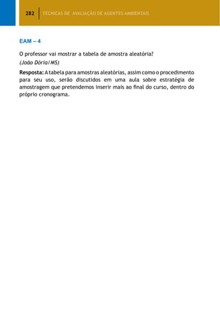 282 TÉCNICAS DE AVALIAÇÃO DE AGENTES AMBIENTAIS
EAM – 4
O professor vai mostrar a tabela de amostra aleatória?
(João Dória/MS)
Resposta:Atabela para amostras aleatórias, assim como o procedimento
para seu uso, serão discutidos em uma aula sobre estratégia de
amostragem que pretendemos inserir mais ao final do curso, dentro do
próprio cronograma.
 