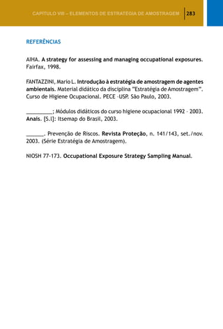 283CAPÍTULO VIII – Elementos de Estratégia de amostragem
Referências
AIHA. A strategy for assessing and managing occupational exposures.
Fairfax, 1998.
FANTAZZINI, Mario L. Introdução à estratégia de amostragem de agentes
ambientais. Material didático da disciplina “Estratégia de Amostragem”.
Curso de Higiene Ocupacional. PECE –USP. São Paulo, 2003.
_________; Módulos didáticos do curso higiene ocupacional 1992 – 2003.
Anais. [S.l]: Itsemap do Brasil, 2003.
______. Prevenção de Riscos. Revista Proteção, n. 141/143, set./nov.
2003. (Série Estratégia de Amostragem).
NIOSH 77-173. Occupational Exposure Strategy Sampling Manual.
 