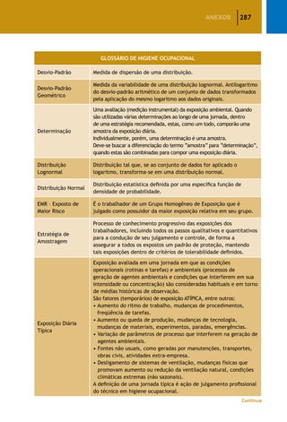 287ANEXOS
GLOSSÁRIO DE HIGIENE OCUPACIONAL
Desvio-Padrão Medida de dispersão de uma distribuição.
Desvio-Padrão
Geométrico
Medida da variabilidade de uma distribuição lognormal. Antilogaritmo
do desvio-padrão aritmético de um conjunto de dados transformados
pela aplicação do mesmo logaritmo aos dados originais.
Determinação
Uma avaliação (medição instrumental) da exposição ambiental. Quando
são utilizadas várias determinações ao longo de uma jornada, dentro
de uma estratégia recomendada, estas, como um todo, comporão uma
amostra da exposição diária.
Individualmente, porém, uma determinação é uma amostra.
Deve-se buscar a diferenciação do termo “amostra” para “determinação”,
quando estas são combinadas para compor uma exposição diária.
Distribuição
Lognormal
Distribuição tal que, se ao conjunto de dados for aplicado o
logaritmo, transforma-se em uma distribuição normal.
Distribuição Normal
Distribuição estatística definida por uma específica função de
densidade de probabilidade.
EMR – Exposto de
Maior Risco
É o trabalhador de um Grupo Homogêneo de Exposição que é
julgado como possuidor da maior exposição relativa em seu grupo.
Estratégia de
Amostragem
Processo de conhecimento progressivo das exposições dos
trabalhadores, incluindo todos os passos qualitativos e quantitativos
para a condução de seu julgamento e controle, de forma a
assegurar a todos os expostos um padrão de proteção, mantendo
tais exposições dentro de critérios de tolerabilidade definidos.
Exposição Diária
Típica
Exposição avaliada em uma jornada em que as condições
operacionais (rotinas e tarefas) e ambientais (processos de
geração de agentes ambientais e condições que interferem em sua
intensidade ou concentração) são consideradas habituais e em torno
de médias históricas de observação.
São fatores (temporários) de exposição ATÍPICA, entre outros:
• Aumento do ritmo de trabalho, mudanças de procedimentos,
freqüência de tarefas.
• Aumento ou queda de produção, mudanças de tecnologia,
mudanças de materiais, experimentos, paradas, emergências.
• Variação de parâmetros de processo que interferem na geração de
agentes ambientais.
• Fontes não usuais, como geradas por manutenções, transportes,
obras civis, atividades extra-empresa.
• Desligamento de sistemas de ventilação, mudanças físicas que
promovam aumento ou redução da ventilação natural, condições
climáticas extremas (não sazonais).
A definição de uma jornada típica é ação de julgamento profissional
do técnico em higiene ocupacional.
Continua
 