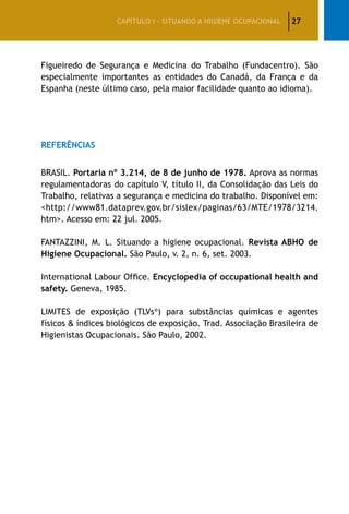 27CAPÍTULO I – SITUANDO A HIGIENE OCUPACIONAL
Figueiredo de Segurança e Medicina do Trabalho (Fundacentro). São
especialmente importantes as entidades do Canadá, da França e da
Espanha (neste último caso, pela maior facilidade quanto ao idioma).
Referências
BRASIL. Portaria nº 3.214, de 8 de junho de 1978. Aprova as normas
regulamentadoras do capítulo V, título II, da Consolidação das Leis do
Trabalho, relativas a segurança e medicina do trabalho. Disponível em:
<http://www81.dataprev.gov.br/sislex/paginas/63/MTE/1978/3214.
htm>. Acesso em: 22 jul. 2005.
FANTAZZINI, M. L. Situando a higiene ocupacional. Revista ABHO de
Higiene Ocupacional. São Paulo, v. 2, n. 6, set. 2003.
International Labour Office. Encyclopedia of occupational health and
safety. Geneva, 1985.
LIMITES de exposição (TLVs®
) para substâncias químicas e agentes
físicos & índices biológicos de exposição. Trad. Associação Brasileira de
Higienistas Ocupacionais. São Paulo, 2002.
 